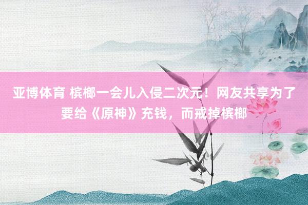 亚博体育 槟榔一会儿入侵二次元！网友共享为了要给《原神》充钱，而戒掉槟榔