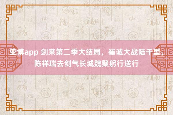 亚博app 剑来第二季大结局，崔诚大战陆千里，陈祥瑞去剑气长城魏檗躬行送行