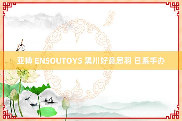 亚搏 ENSOUTOYS 黑川好意思羽 日系手办