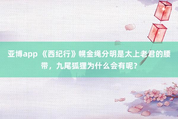 亚博app 《西纪行》幌金绳分明是太上老君的腰带，九尾狐狸为什么会有呢？