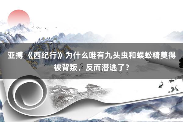 亚搏 《西纪行》为什么唯有九头虫和蜈蚣精莫得被背叛，反而潜逃了？