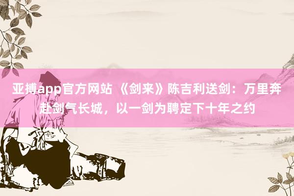 亚搏app官方网站 《剑来》陈吉利送剑：万里奔赴剑气长城，以一剑为聘定下十年之约