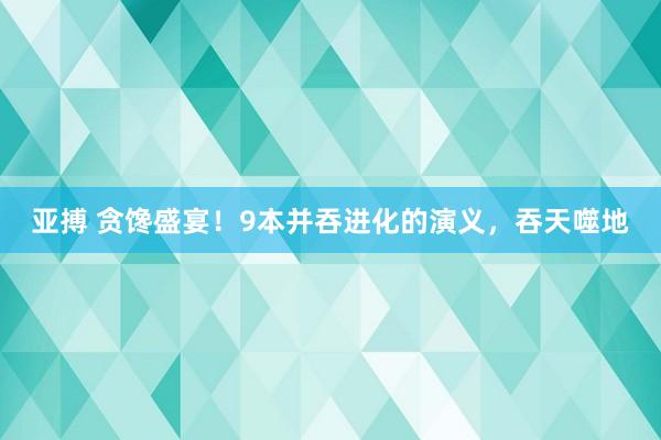 亚搏 贪馋盛宴！9本并吞进化的演义，吞天噬地