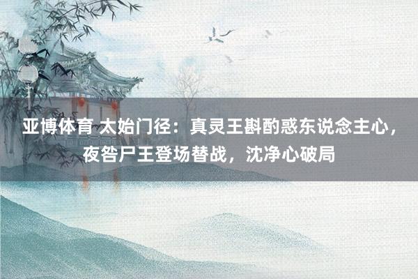 亚博体育 太始门径：真灵王斟酌惑东说念主心，夜咎尸王登场替战，沈净心破局