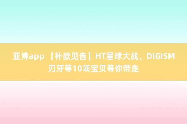 亚博app 【补款见告】HT星球大战、DIGISM刃牙等10项宝贝等你带走