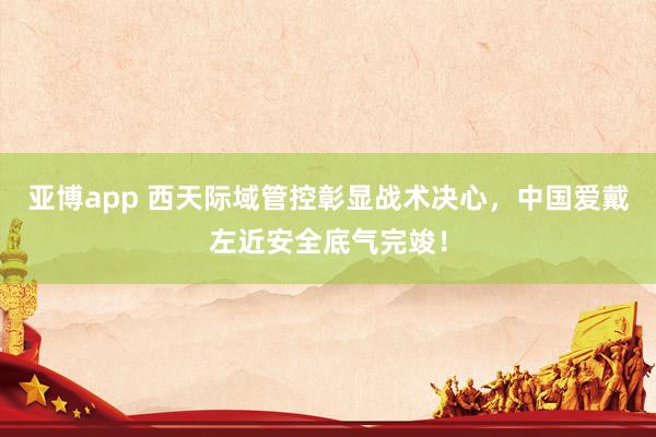 亚博app 西天际域管控彰显战术决心，中国爱戴左近安全底气完竣！
