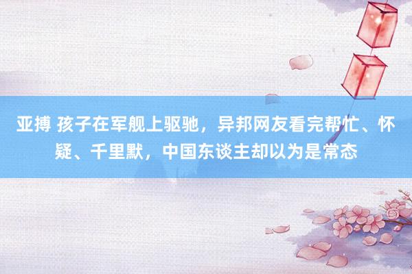 亚搏 孩子在军舰上驱驰，异邦网友看完帮忙、怀疑、千里默，中国东谈主却以为是常态