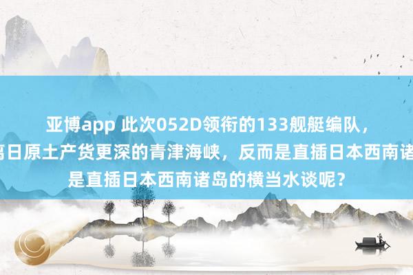 亚博app 此次052D领衔的133舰艇编队，为什么莫得去距离日原土产货更深的青津海峡，反而是直插日本西南诸岛的横当水谈呢？