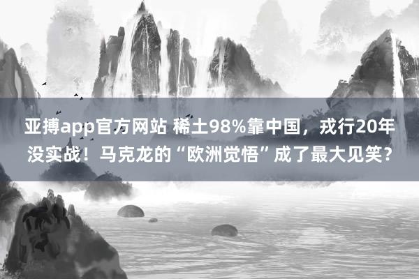 亚搏app官方网站 稀土98%靠中国，戎行20年没实战！马克龙的“欧洲觉悟”成了最大见笑？