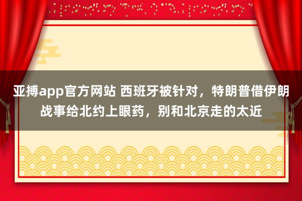 亚搏app官方网站 西班牙被针对，特朗普借伊朗战事给北约上眼药，别和北京走的太近