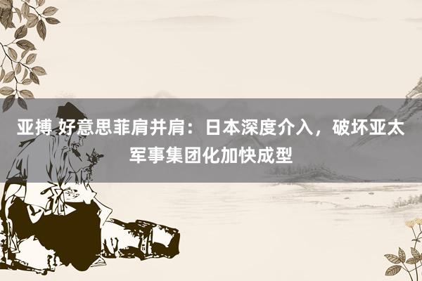 亚搏 好意思菲肩并肩：日本深度介入，破坏亚太军事集团化加快成型
