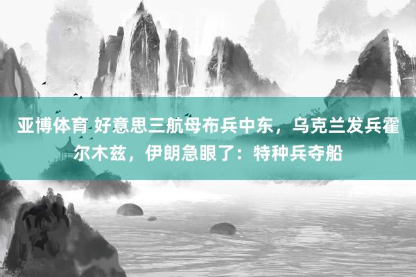 亚博体育 好意思三航母布兵中东，乌克兰发兵霍尔木兹，伊朗急眼了：特种兵夺船