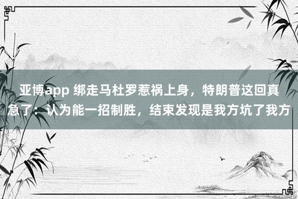 亚博app 绑走马杜罗惹祸上身，特朗普这回真急了：认为能一招制胜，结束发现是我方坑了我方