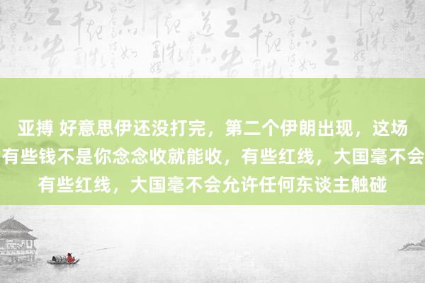 亚搏 好意思伊还没打完，第二个伊朗出现，这场闹剧赤裸裸地评释，有些钱不是你念念收就能收，有些红线，大国毫不会允许任何东谈主触碰
