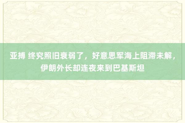亚搏 终究照旧衰弱了，好意思军海上阻滞未解，伊朗外长却连夜来到巴基斯坦