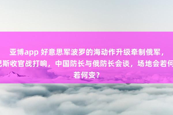 亚博app 好意思军波罗的海动作升级牵制俄军，顿巴斯收官战打响，中国防长与俄防长会谈，场地会若何变？