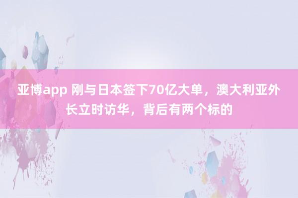 亚博app 刚与日本签下70亿大单，澳大利亚外长立时访华，背后有两个标的