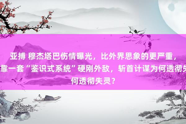 亚搏 穆杰塔巴伤情曝光，比外界思象的更严重，伊朗靠一套“鉴识式系统”硬刚外敌，斩首计谋为何透彻失灵？