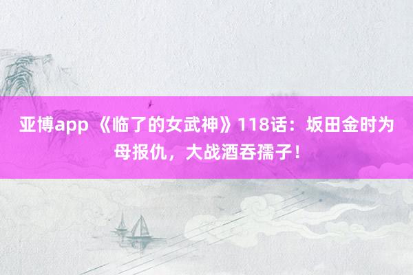 亚博app 《临了的女武神》118话：坂田金时为母报仇，大战酒吞孺子！
