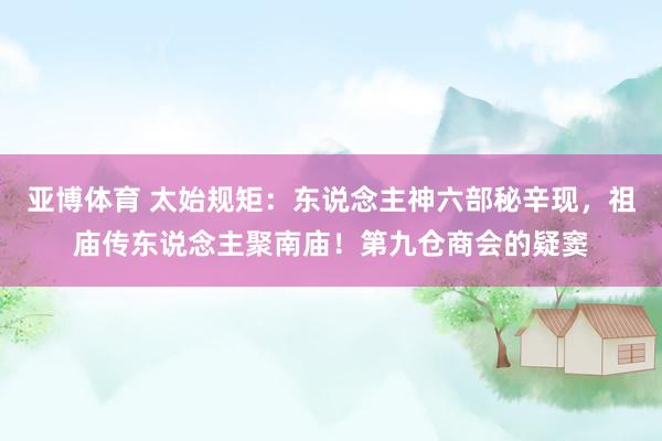 亚博体育 太始规矩：东说念主神六部秘辛现，祖庙传东说念主聚南庙！第九仓商会的疑窦