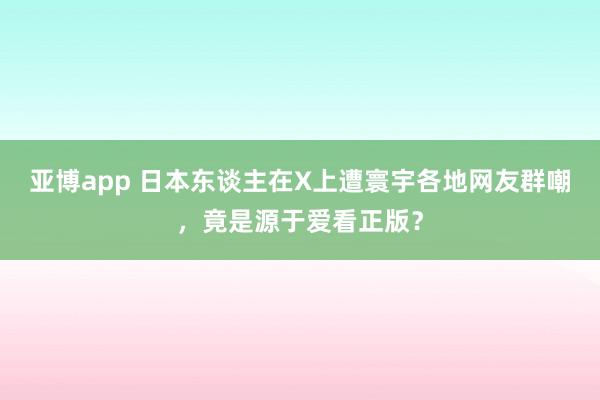 亚博app 日本东谈主在X上遭寰宇各地网友群嘲，竟是源于爱看正版？