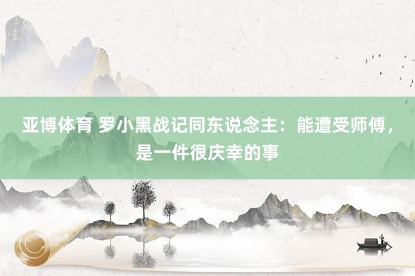 亚博体育 罗小黑战记同东说念主：能遭受师傅，是一件很庆幸的事