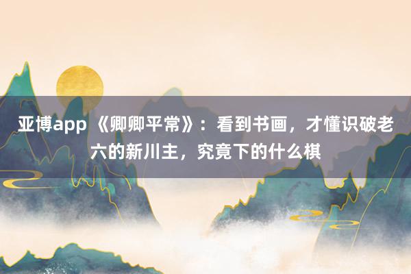 亚博app 《卿卿平常》：看到书画，才懂识破老六的新川主，究竟下的什么棋