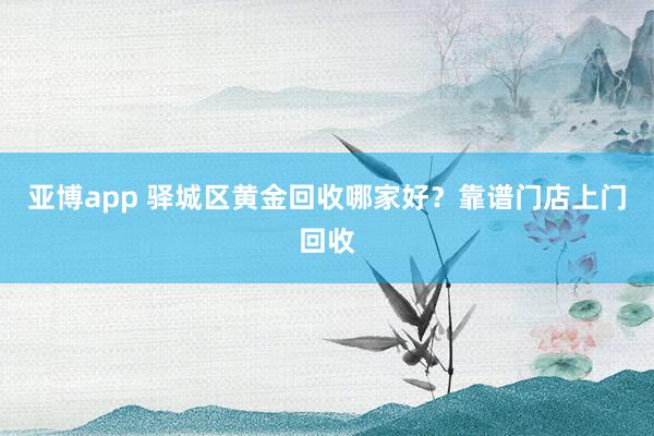 亚博app 驿城区黄金回收哪家好？靠谱门店上门回收