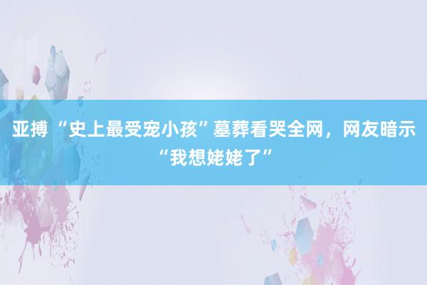 亚搏 “史上最受宠小孩”墓葬看哭全网，网友暗示“我想姥姥了”