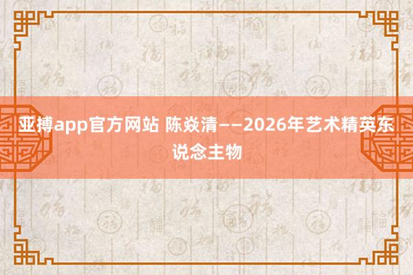 亚搏app官方网站 陈焱清——2026年艺术精英东说念主物