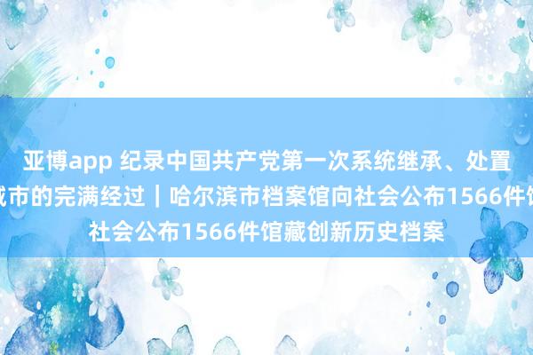 亚博app 纪录中国共产党第一次系统继承、处置并开拓一座大型城市的完满经过｜哈尔滨市档案馆向社会公布1566件馆藏创新历史档案