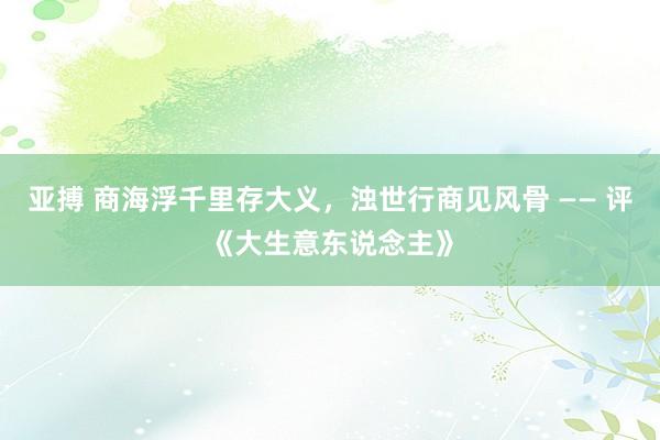 亚搏 商海浮千里存大义，浊世行商见风骨 —— 评《大生意东说念主》