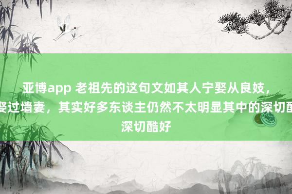 亚博app 老祖先的这句文如其人宁娶从良妓，不娶过墙妻，其实好多东谈主仍然不太明显其中的深切酷好