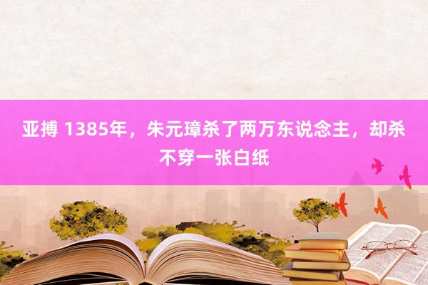 亚搏 1385年，朱元璋杀了两万东说念主，却杀不穿一张白纸