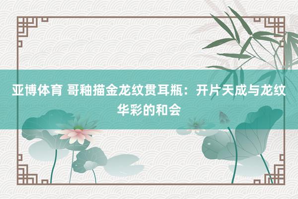 亚博体育 哥釉描金龙纹贯耳瓶：开片天成与龙纹华彩的和会