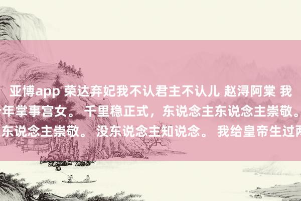 亚博app 荣达弃妃我不认君主不认儿 赵浔阿棠 我在太后身边作念了二十年掌事宫女。 　　千里稳正式，东说念主东说念主崇敬。 　　没东说念主知说念。 　　我给皇帝生过两个孩子。