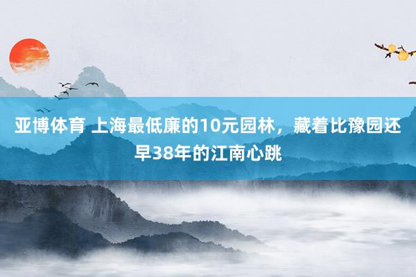亚博体育 上海最低廉的10元园林，藏着比豫园还早38年的江南心跳