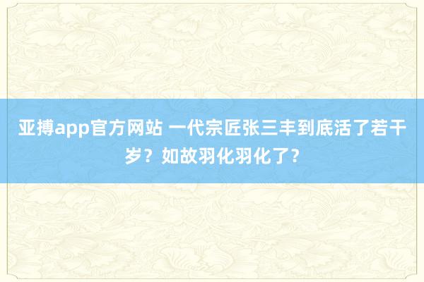 亚搏app官方网站 一代宗匠张三丰到底活了若干岁？如故羽化羽化了？
