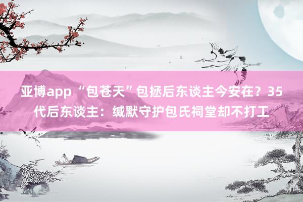 亚博app “包苍天”包拯后东谈主今安在？35代后东谈主：缄默守护包氏祠堂却不打工