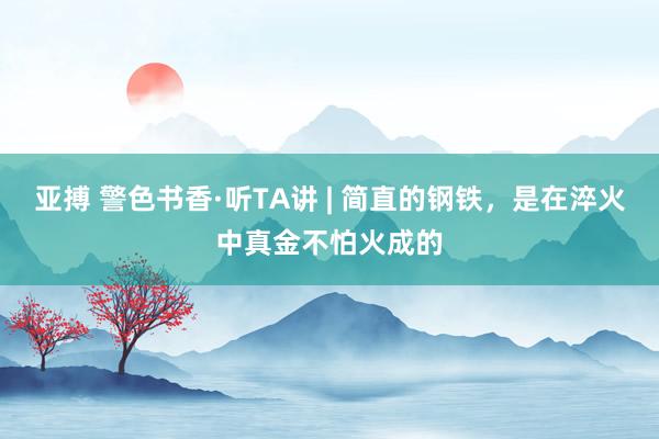 亚搏 警色书香·听TA讲 | 简直的钢铁，是在淬火中真金不怕火成的
