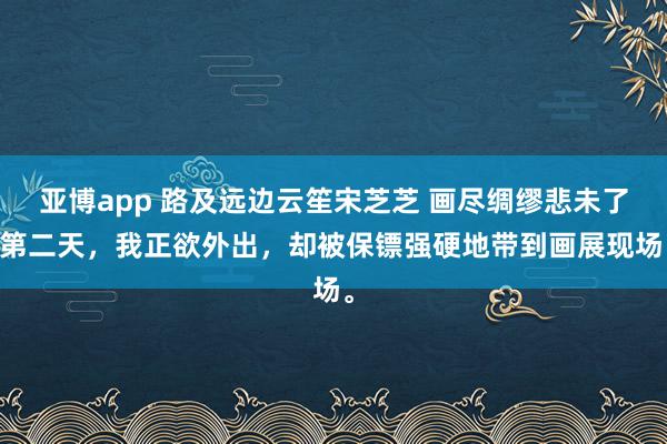 亚博app 路及远边云笙宋芝芝 画尽绸缪悲未了 第二天，我正欲外出，却被保镖强硬地带到画展现场。