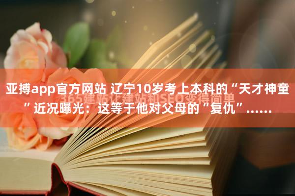 亚搏app官方网站 辽宁10岁考上本科的“天才神童”近况曝光：这等于他对父母的“复仇”......