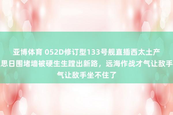 亚博体育 052D修订型133号舰直插西太土产货！好意思日围堵墙被硬生生蹚出新路，远海作战才气让敌手坐不住了