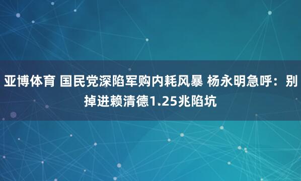 亚博体育 国民党深陷军购内耗风暴 杨永明急呼：别掉进赖清德1.25兆陷坑