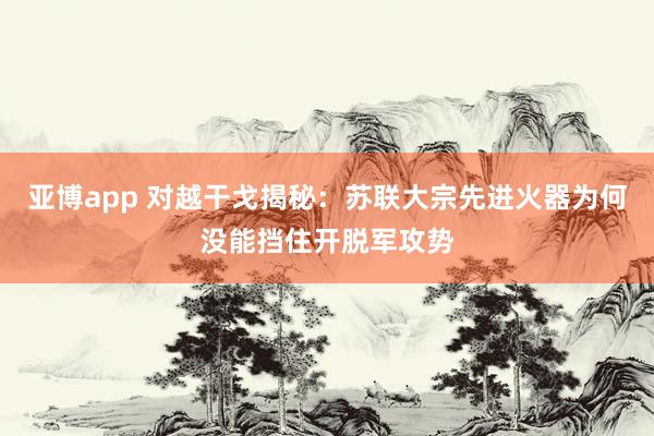 亚博app 对越干戈揭秘：苏联大宗先进火器为何没能挡住开脱军攻势