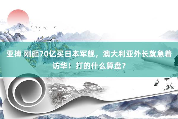 亚搏 刚砸70亿买日本军舰，澳大利亚外长就急着访华！打的什么算盘？
