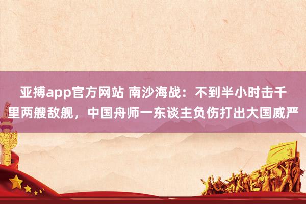 亚搏app官方网站 南沙海战：不到半小时击千里两艘敌舰，中国舟师一东谈主负伤打出大国威严