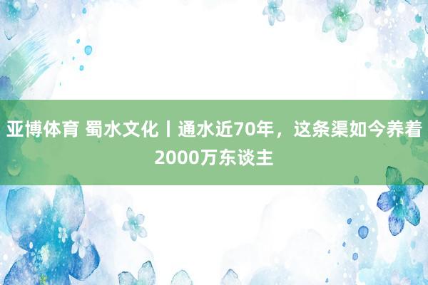 亚博体育 蜀水文化丨通水近70年，这条渠如今养着2000万东谈主
