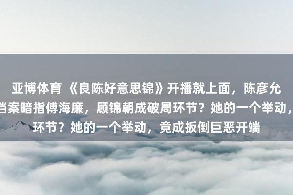 亚博体育 《良陈好意思锦》开播就上面，陈彦允心计藏太深，手中档案暗指傅海廉，顾锦朝成破局环节？她的一个举动，竟成扳倒巨恶开端