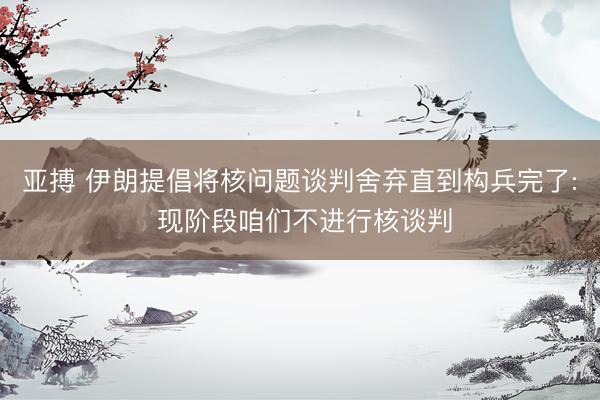 亚搏 伊朗提倡将核问题谈判舍弃直到构兵完了: 现阶段咱们不进行核谈判